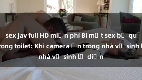sex jav full HD miễn phí Bí mật sex bị quay lén trong toilet: Khi camera ẩn trong nhà vệ sinh lộ diện