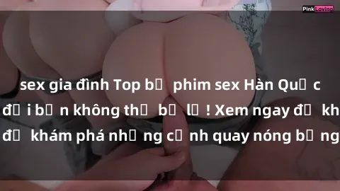 sex gia đình Top bộ phim sex Hàn Quốc hot nhất mọi thời đại bạn không thể bỏ lỡ! Xem ngay để khám phá những cảnh quay nóng bỏng, đầy nghẹt thở!