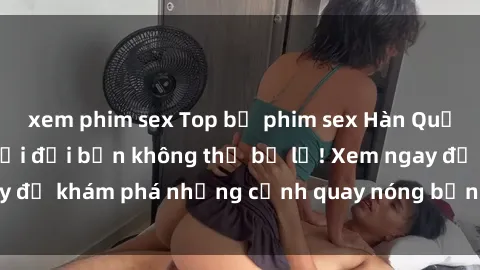 xem phim sex Top bộ phim sex Hàn Quốc hot nhất mọi thời đại bạn không thể bỏ lỡ! Xem ngay để khám phá những cảnh quay nóng bỏng, đầy nghẹt thở!