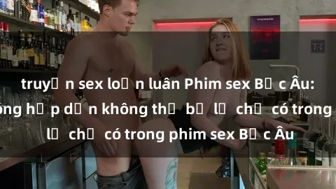 truyện sex loạn luân Phim sex Bắc Âu: Những cảnh nóng hấp dẫn không thể bỏ lỡ chỉ có trong phim sex Bắc Âu