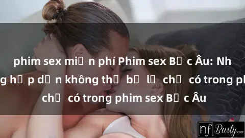 phim sex miễn phí Phim sex Bắc Âu: Những cảnh nóng hấp dẫn không thể bỏ lỡ chỉ có trong phim sex Bắc Âu