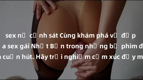 sex nữ cảnh sát Cùng khám phá vẻ đẹp và sức gợi cảm của sex gái Nhật Bản trong những bộ phim đầy nghệ thuật và cuốn hút. Hãy trải nghiệm cảm xúc đầy mới mẻ và sống động từ những cảnh quay tinh tế và q