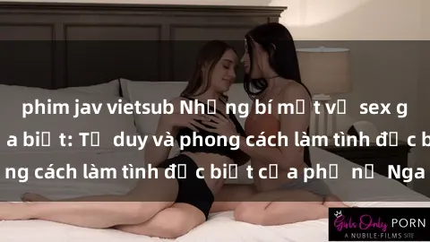 phim jav vietsub Những bí mật về sex gái Nga mà bạn chưa biết: Tư duy và phong cách làm tình đặc biệt của phụ nữ Nga