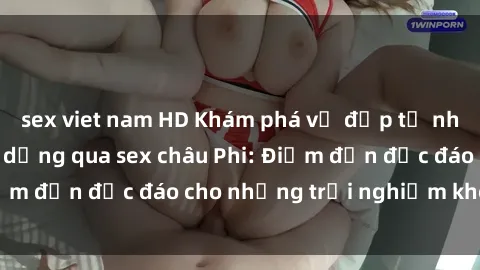 sex viet nam HD Khám phá vẻ đẹp tự nhiên và văn hóa đa dạng qua sex châu Phi: Điểm đến độc đáo cho những trải nghiệm khó quên