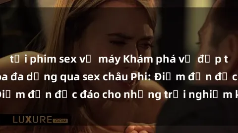 tải phim sex về máy Khám phá vẻ đẹp tự nhiên và văn hóa đa dạng qua sex châu Phi: Điểm đến độc đáo cho những trải nghiệm khó quên