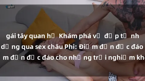 gái tây quan hệ Khám phá vẻ đẹp tự nhiên và văn hóa đa dạng qua sex châu Phi: Điểm đến độc đáo cho những trải nghiệm khó quên