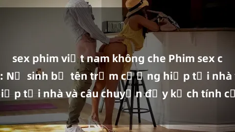 sex phim việt nam không che Phim sex cưỡng hiếp vietsub: Nữ sinh bị tên trộm cưỡng hiếp tại nhà và câu chuyện đầy kịch tính của vietsub