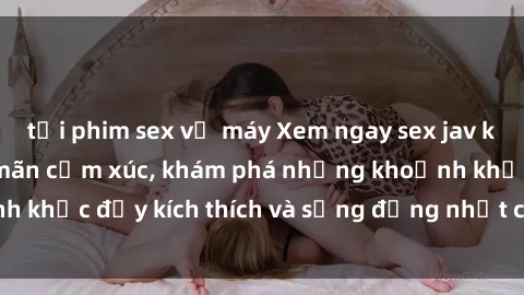 tải phim sex về máy Xem ngay sex jav không che để thỏa mãn cảm xúc, khám phá những khoảnh khắc đầy kích thích và sống động nhất chỉ trong click!
