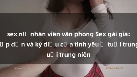sex nữ nhân viên văn phòng Sex gái già: Sự hấp dẫn và kỳ diệu của tình yêu ở tuổi trung niên
