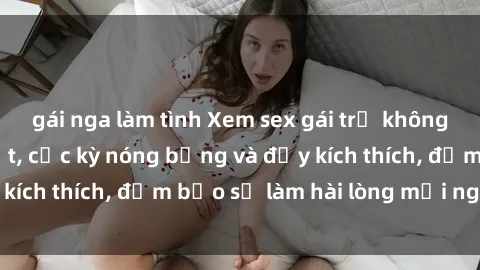 gái nga làm tình Xem sex gái trẻ không che hấp dẫn nhất, cực kỳ nóng bỏng và đầy kích thích, đảm bảo sẽ làm hài lòng mọi người!