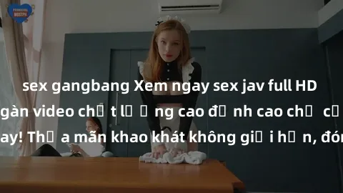 sex gangbang Xem ngay sex jav full HD miễn phí - Hàng ngàn video chất lượng cao đỉnh cao chỉ cần click vào ngay! Thỏa mãn khao khát không giới hạn, đón chờ những trải nghiệm mới lạ!