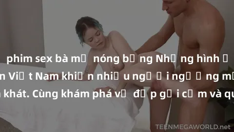 phim sex bà mẹ nóng bỏng Những hình ảnh sex gái sinh viên Việt Nam khiến nhiều người ngưỡng mộ và thèm khát. Cùng khám phá vẻ đẹp gợi cảm và quyến rũ của những cô gái trẻ này.