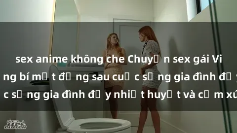 sex anime không che Chuyện sex gái Việt có chồng: Những bí mật đằng sau cuộc sống gia đình đầy nhiệt huyết và cảm xúc