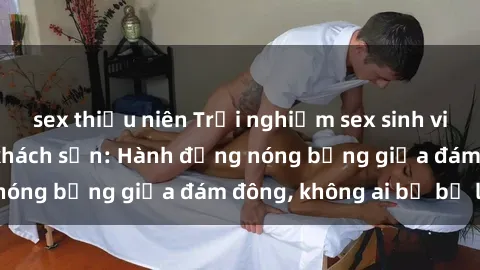 sex thiếu niên Trải nghiệm sex sinh viên sôi động trong khách sạn: Hành động nóng bỏng giữa đám đông, không ai bị bỏ lỡ