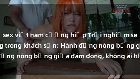 sex việt nam cưỡng hiếp Trải nghiệm sex sinh viên sôi động trong khách sạn: Hành động nóng bỏng giữa đám đông, không ai bị bỏ lỡ