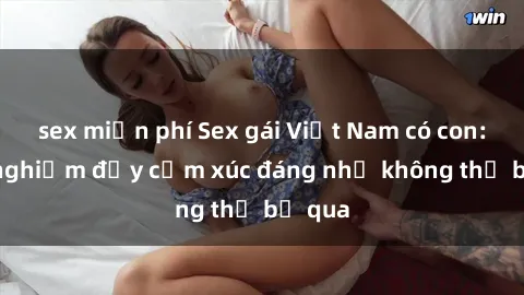 sex miễn phí Sex gái Việt Nam có con: Trải nghiệm đầy cảm xúc đáng nhớ không thể bỏ qua
