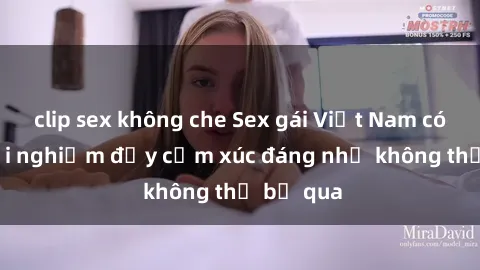 clip sex không che Sex gái Việt Nam có con: Trải nghiệm đầy cảm xúc đáng nhớ không thể bỏ qua