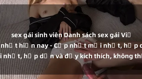 sex gái sinh viên Danh sách sex gái Việt Nam sinh viên hot nhất hiện nay - Cập nhật mới nhất, hấp dẫn và đầy kích thích, không thể bỏ qua!