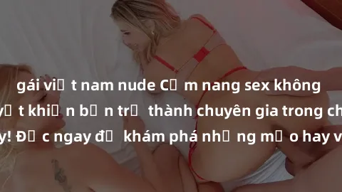 gái việt nam nude Cẩm nang sex không che: Những bí quyết khiến bạn trở thành chuyên gia trong chuyện ấy! Đọc ngay để khám phá những mẹo hay và bí quyết tình dục không che.