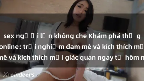 sex người lớn không che Khám phá thế giới mới của sex online: trải nghiệm đam mê và kích thích mọi giác quan ngay từ hôm nay!