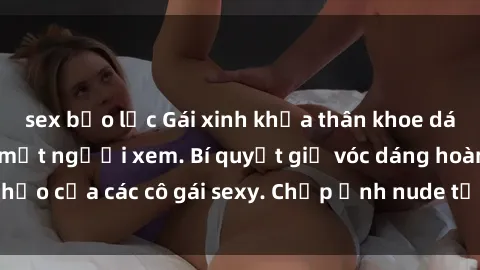 sex bạo lực Gái xinh khỏa thân khoe dáng nóng bỏng đốt mắt người xem. Bí quyết giữ vóc dáng hoàn hảo của các cô gái sexy. Chụp ảnh nude tự tin không sợ lộ hàng.