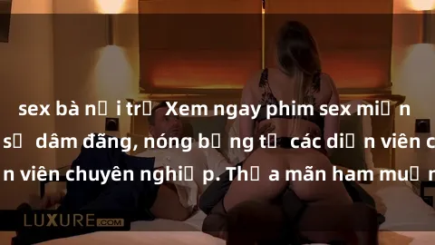 sex bà nội trợ Xem ngay phim sex miễn phí tại đây - cùng sự dâm đãng, nóng bỏng từ các diễn viên chuyên nghiệp. Thỏa mãn ham muốn ngay hôm nay!