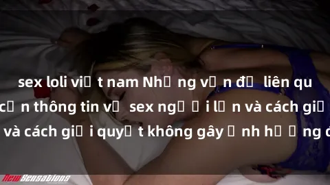 sex loli việt nam Những vấn đề liên quan đến việc tiếp cận thông tin về sex người lớn và cách giải quyết không gây ảnh hưởng đến trẻ em