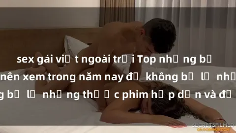 sex gái việt ngoài trời Top những bộ phim sex hay nhất nên xem trong năm nay để không bỏ lỡ những thước phim hấp dẫn và đầy kịch tính.