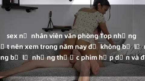 sex nữ nhân viên văn phòng Top những bộ phim sex hay nhất nên xem trong năm nay để không bỏ lỡ những thước phim hấp dẫn và đầy kịch tính.