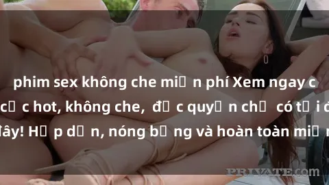 phim sex không che miễn phí Xem ngay clip sex không che cực hot, không che,  độc quyền chỉ có tại đây! Hấp dẫn, nóng bỏng và hoàn toàn miễn phí, không thể bỏ qua!