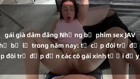 gái già dâm đãng Những bộ phim sex JAV hot nhất không thể bỏ lỡ trong năm nay: từ cặp đôi trẻ đẹp đến các cô gái xinh tươi đầy sức hút.