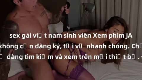sex gái việt nam sinh viên Xem phim JAV online miễn phí không cần đăng ký, tải về nhanh chóng. Chất lượng HD, dễ dàng tìm kiếm và xem trên mọi thiết bị. Đặc biệt, không quảng cáo làm phiền.