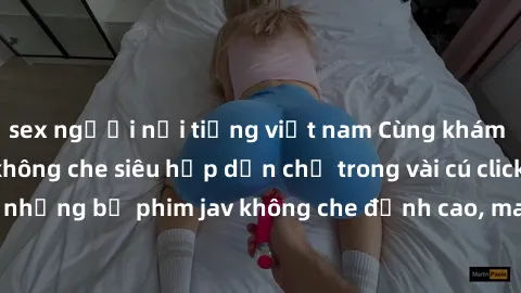 sex người nổi tiếng việt nam Cùng khám phá thế giới jav không che siêu hấp dẫn chỉ trong vài cú click! Đắm chìm trong những bộ phim jav không che đỉnh cao, mang lại trải nghiệm thú vị và đầy kích thíc