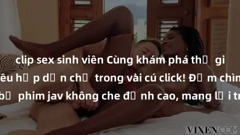 clip sex sinh viên Cùng khám phá thế giới jav không che siêu hấp dẫn chỉ trong vài cú click! Đắm chìm trong những bộ phim jav không che đỉnh cao, mang lại trải nghiệm thú vị và đầy kích thích.