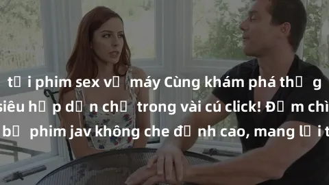 tải phim sex về máy Cùng khám phá thế giới jav không che siêu hấp dẫn chỉ trong vài cú click! Đắm chìm trong những bộ phim jav không che đỉnh cao, mang lại trải nghiệm thú vị và đầy kích thích.