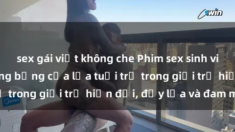 sex gái việt không che Phim sex sinh viên: Câu chuyện nóng bỏng của lứa tuổi trẻ trong giới trẻ hiện đại, đầy lửa và đam mê