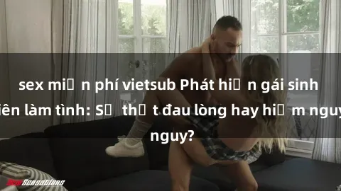 sex miễn phí vietsub Phát hiện gái sinh viên làm tình: Sự thật đau lòng hay hiểm nguy?