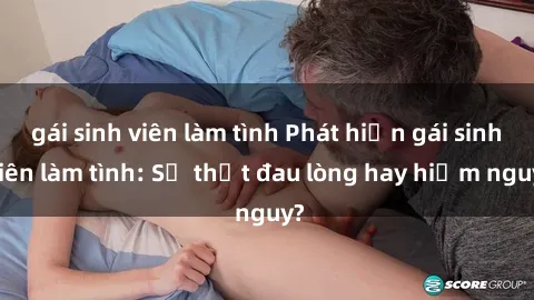 gái sinh viên làm tình Phát hiện gái sinh viên làm tình: Sự thật đau lòng hay hiểm nguy?