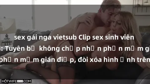sex gái nga vietsub Clip sex sinh viên gây sốt mạng xã hội: Tuyên bố không chấp nhận phần mềm gián điệp, đòi xóa hình ảnh trên internet