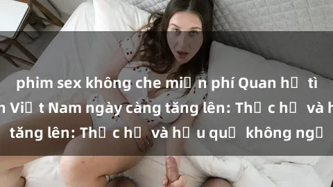 phim sex không che miễn phí Quan hệ tình dục của nữ sinh Việt Nam ngày càng tăng lên: Thực hư và hậu quả không ngờ