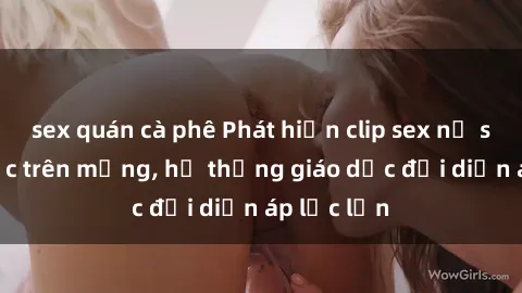 sex quán cà phê Phát hiện clip sex nữ sinh gây sốc trên mạng, hệ thống giáo dục đối diện áp lực lớn