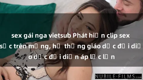 sex gái nga vietsub Phát hiện clip sex nữ sinh gây sốc trên mạng, hệ thống giáo dục đối diện áp lực lớn