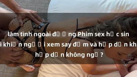 làm tình ngoài đường Phim sex học sinh: Điều gì khiến người xem say đắm và hấp dẫn không ngờ?