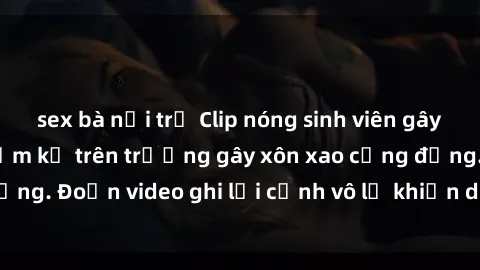 sex bà nội trợ Clip nóng sinh viên gây sốc: Hành động cấm kỵ trên trường gây xôn xao cộng đồng. Đoạn video ghi lại cảnh vô lễ khiến dư luận bức xúc.