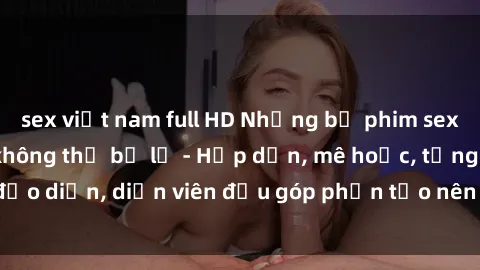 sex việt nam full HD Những bộ phim sex gái già đỉnh cao không thể bỏ lỡ - Hấp dẫn, mê hoặc, từng đạo diễn, diễn viên đều góp phần tạo nên sự hấp dẫn, kích thích.