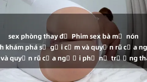 sex phòng thay đồ Phim sex bà mẹ nóng bỏng: Hành trình khám phá sự gợi cảm và quyến rũ của người phụ nữ trưởng thành.