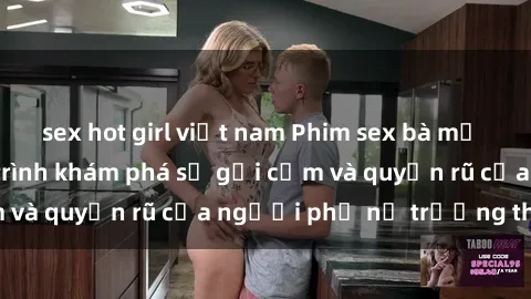 sex hot girl việt nam Phim sex bà mẹ nóng bỏng: Hành trình khám phá sự gợi cảm và quyến rũ của người phụ nữ trưởng thành.