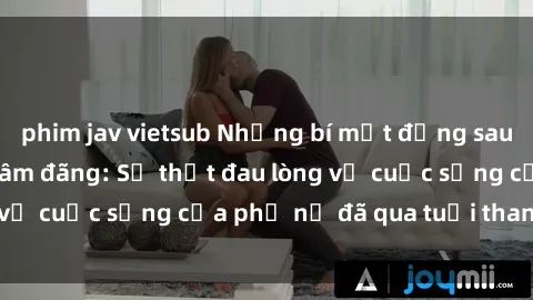 phim jav vietsub Những bí mật đằng sau vẻ ngoài gái già dâm đãng: Sự thật đau lòng về cuộc sống của phụ nữ đã qua tuổi thanh xuân