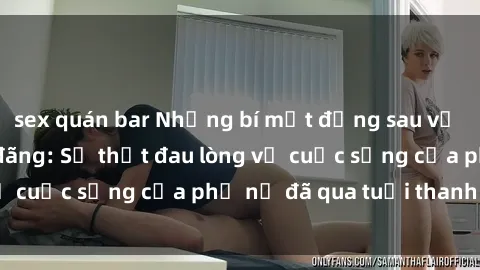 sex quán bar Những bí mật đằng sau vẻ ngoài gái già dâm đãng: Sự thật đau lòng về cuộc sống của phụ nữ đã qua tuổi thanh xuân
