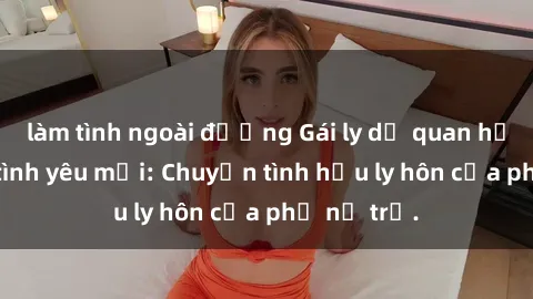 làm tình ngoài đường Gái ly dị quan hệ tìm kiếm tình yêu mới: Chuyện tình hậu ly hôn của phụ nữ trẻ.